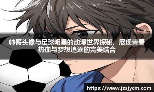 帅哥头像与足球明星的动漫世界探秘，展现青春热血与梦想追逐的完美结合