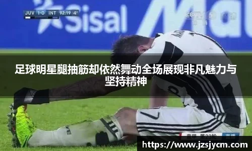 足球明星腿抽筋却依然舞动全场展现非凡魅力与坚持精神